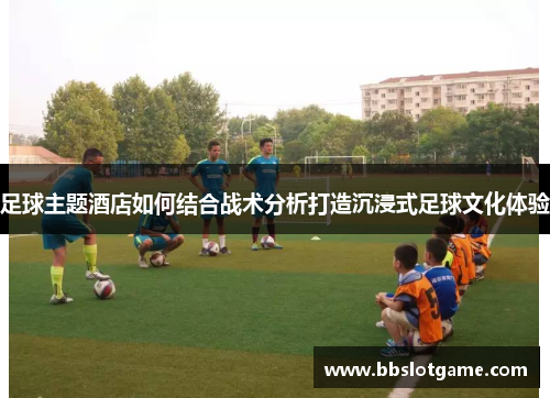 足球主题酒店如何结合战术分析打造沉浸式足球文化体验